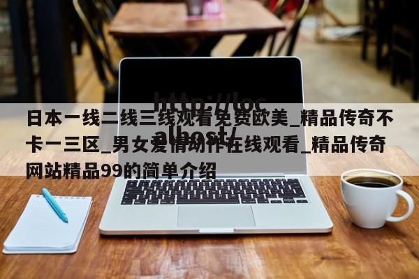 日本一线二线三线观看免费欧美_精品传奇不卡一三区_男女爱情动作在线观看_精品传奇网站精品99的简单介绍