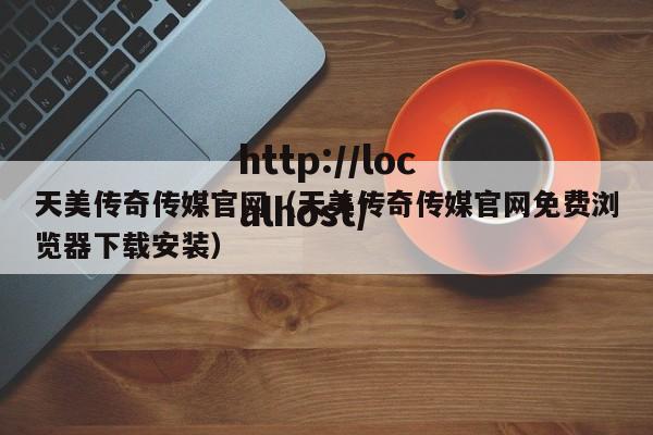 天美传奇传媒官网（天美传奇传媒官网免费浏览器下载安装）
