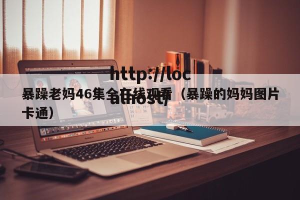 暴躁老妈46集全在线观看（暴躁的妈妈图片卡通）